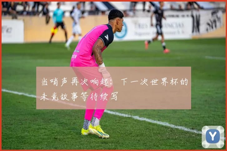 当哨声再次响起：下一次世界杯的未竟故事等待续写