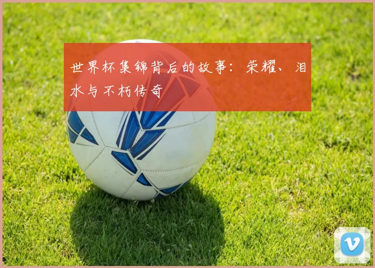世界杯集锦背后的故事：荣耀、泪水与不朽传奇