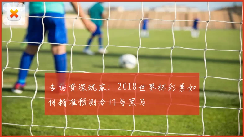 专访资深玩家：2018世界杯彩票如何精准预测冷门与黑马