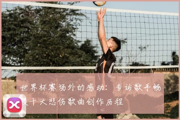 世界杯赛场外的感动：专访歌手畅谈十大悲伤歌曲创作历程
