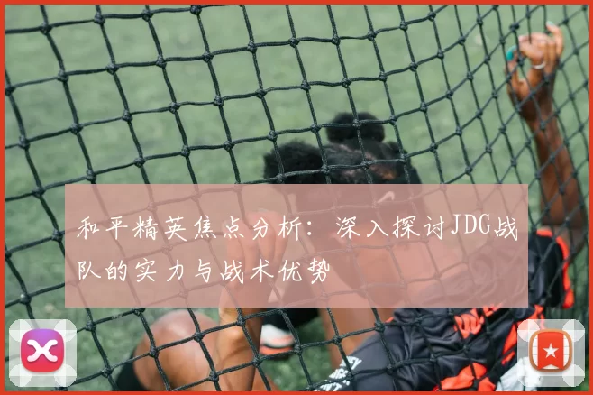 和平精英焦点分析：深入探讨JDG战队的实力与战术优势