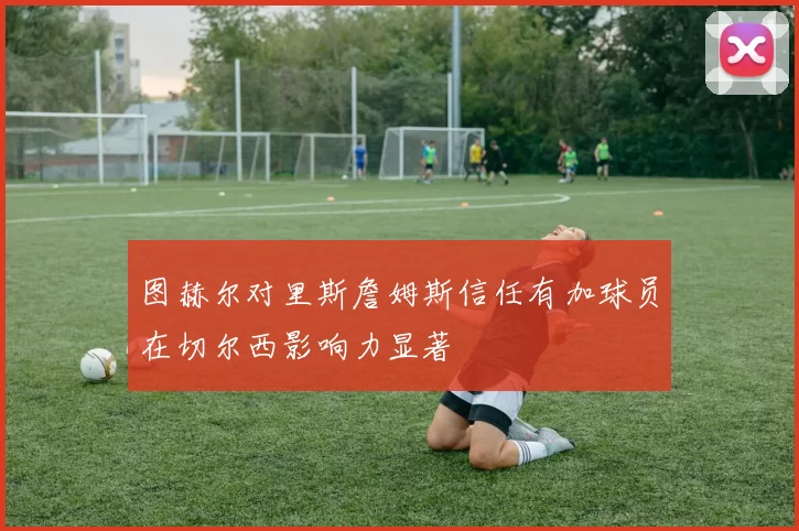 图赫尔对里斯詹姆斯信任有加球员在切尔西影响力显著