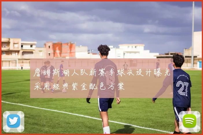 詹姆斯湖人队新赛季球衣设计曝光采用经典紫金配色方案