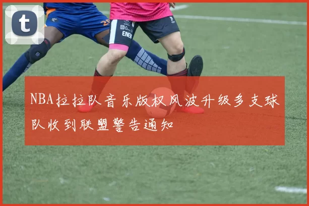 NBA拉拉队音乐版权风波升级多支球队收到联盟警告通知