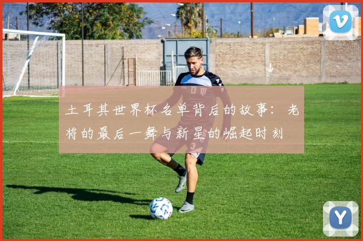 土耳其世界杯名单背后的故事：老将的最后一舞与新星的崛起时刻