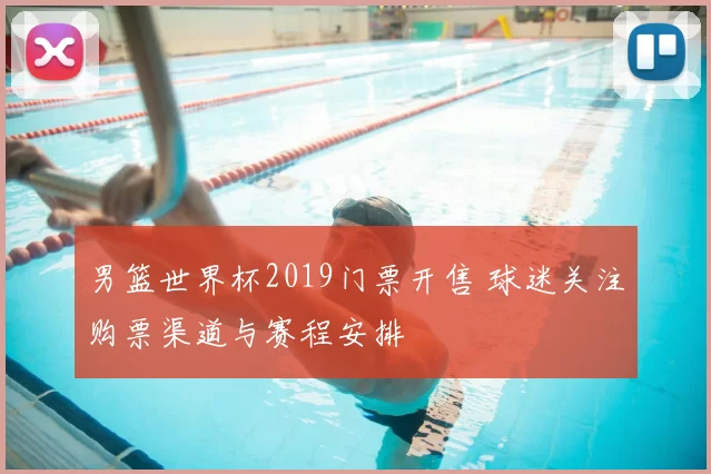男篮世界杯2019门票开售 球迷关注购票渠道与赛程安排