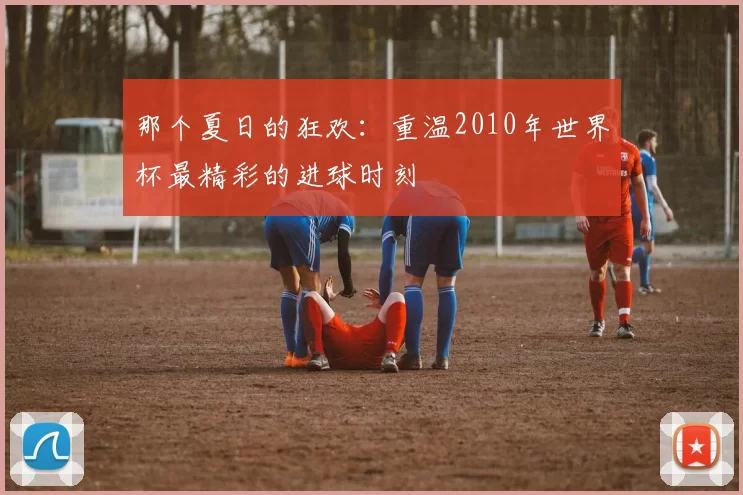 那个夏日的狂欢：重温2010年世界杯最精彩的进球时刻