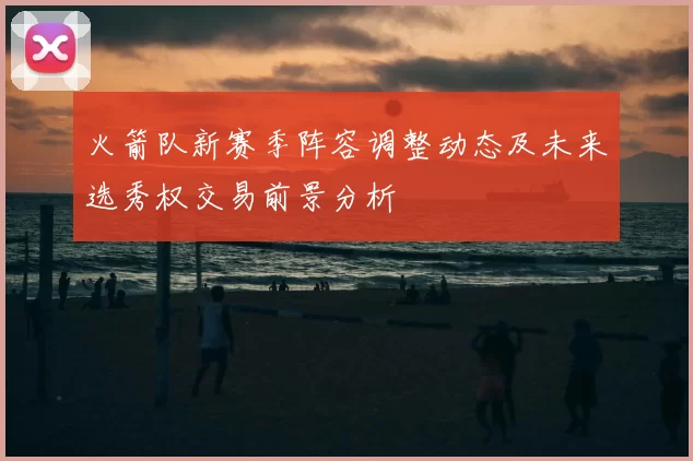 火箭队新赛季阵容调整动态及未来选秀权交易前景分析