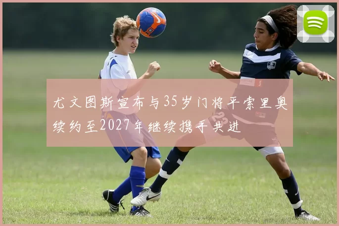 尤文图斯宣布与35岁门将平索里奥续约至2027年继续携手共进