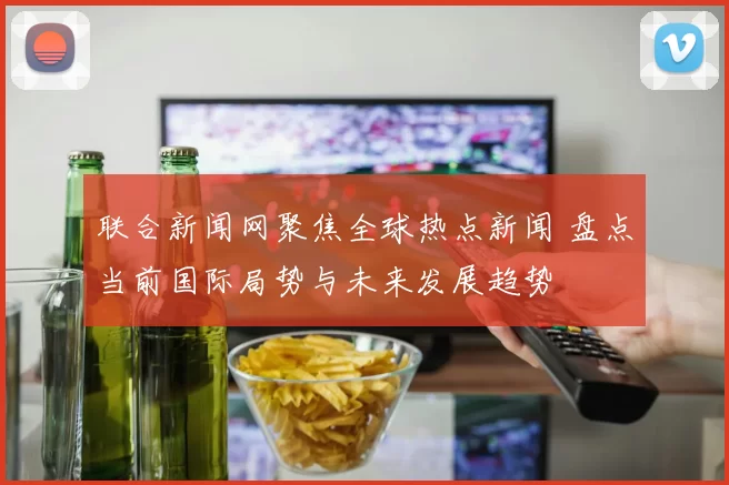 联合新闻网聚焦全球热点新闻 盘点当前国际局势与未来发展趋势