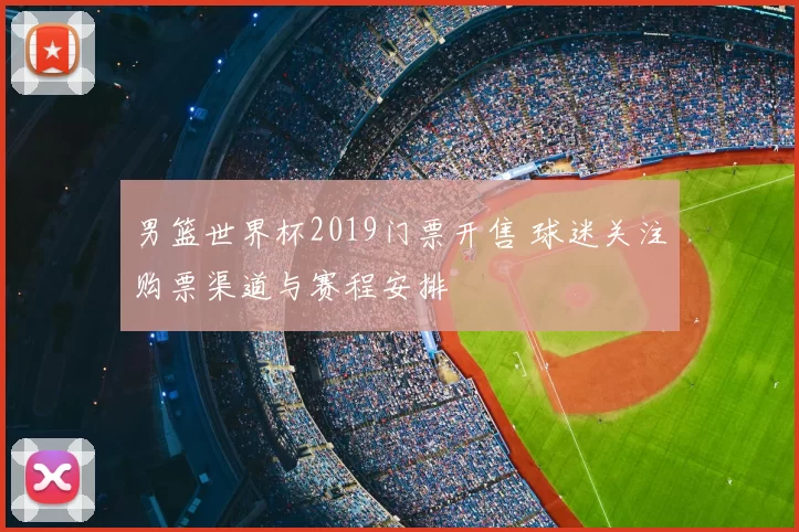 男篮世界杯2019门票开售 球迷关注购票渠道与赛程安排