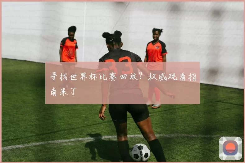 寻找世界杯比赛回放？权威观看指南来了