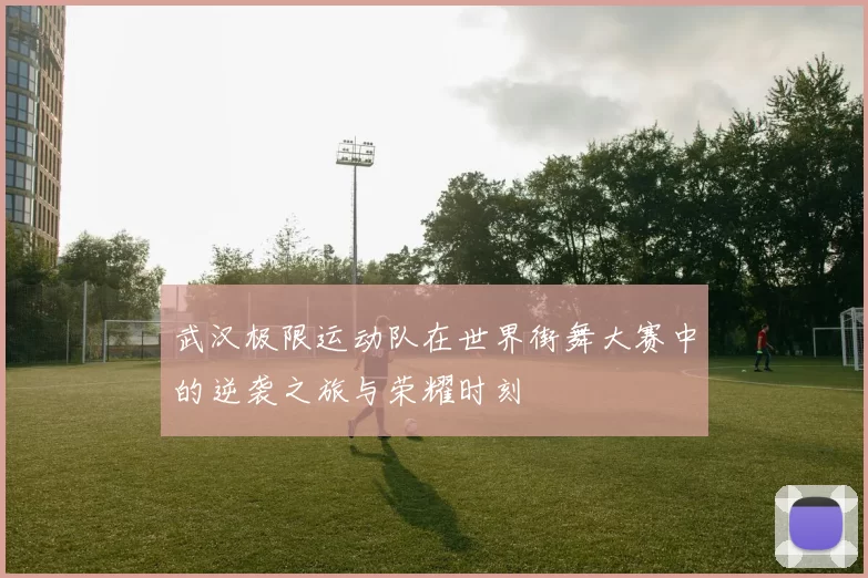 武汉极限运动队在世界街舞大赛中的逆袭之旅与荣耀时刻