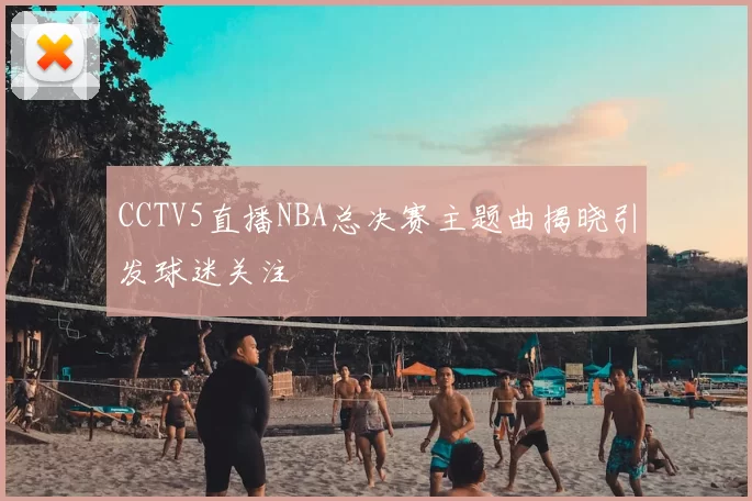 CCTV5直播NBA总决赛主题曲揭晓引发球迷关注
