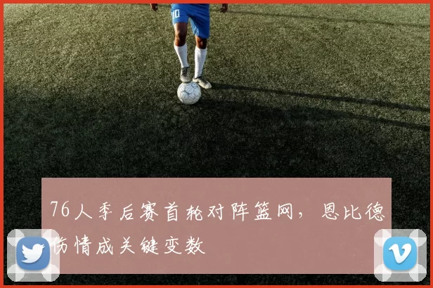 76人季后赛首轮对阵篮网，恩比德伤情成关键变数